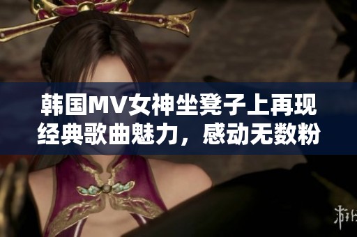 韩国MV女神坐凳子上再现经典歌曲魅力，感动无数粉丝