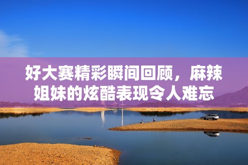 好大赛精彩瞬间回顾，麻辣姐妹的炫酷表现令人难忘