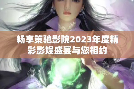 畅享策驰影院2023年度精彩影娱盛宴与您相约
