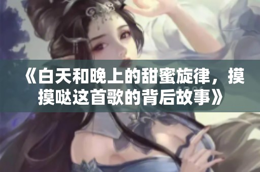 《白天和晚上的甜蜜旋律，摸摸哒这首歌的背后故事》