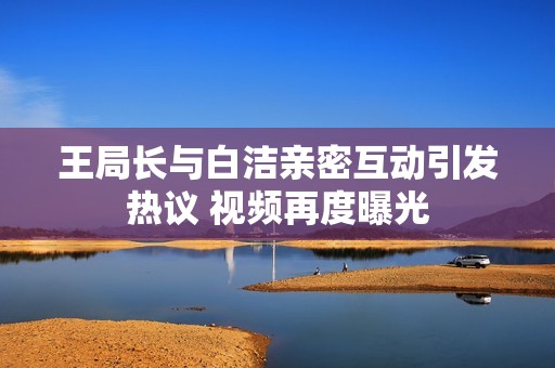王局长与白洁亲密互动引发热议 视频再度曝光