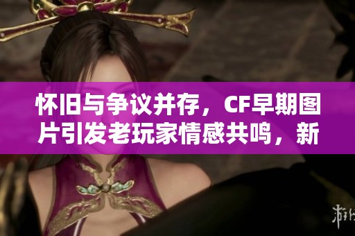 怀旧与争议并存，CF早期图片引发老玩家情感共鸣，新人却表示失望