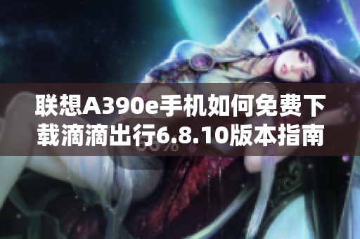 联想A390e手机如何免费下载滴滴出行6.8.10版本指南