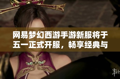 网易梦幻西游手游新服将于五一正式开服，畅享经典与创新结合的游戏体验