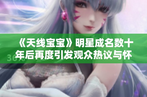 《天线宝宝》明星成名数十年后再度引发观众热议与怀旧情怀