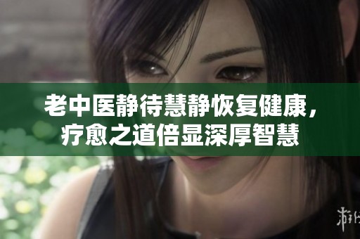老中医静待慧静恢复健康，疗愈之道倍显深厚智慧