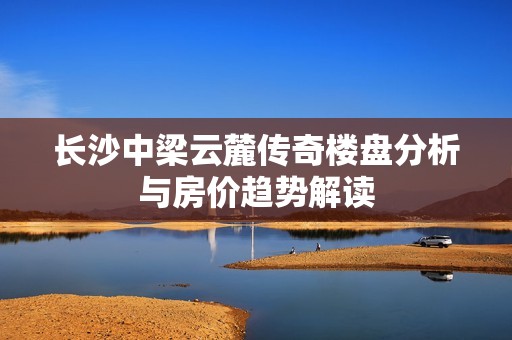 长沙中梁云麓传奇楼盘分析与房价趋势解读
