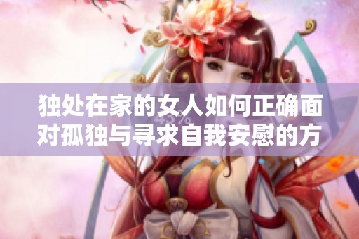 独处在家的女人如何正确面对孤独与寻求自我安慰的方式