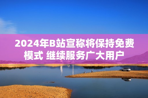2024年B站宣称将保持免费模式 继续服务广大用户
