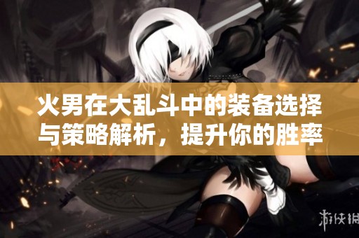 火男在大乱斗中的装备选择与策略解析，提升你的胜率技巧