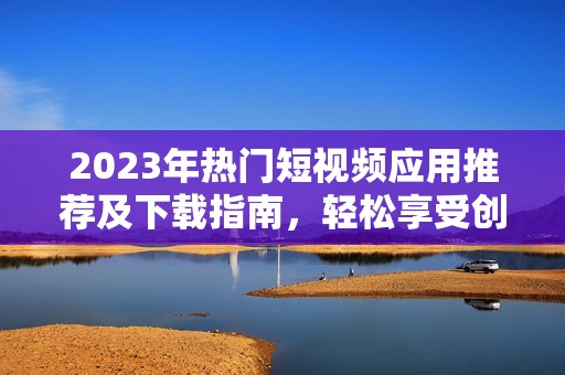2023年热门短视频应用推荐及下载指南，轻松享受创作乐趣