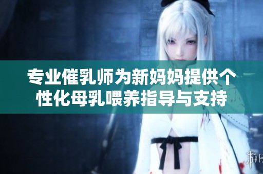 专业催乳师为新妈妈提供个性化母乳喂养指导与支持