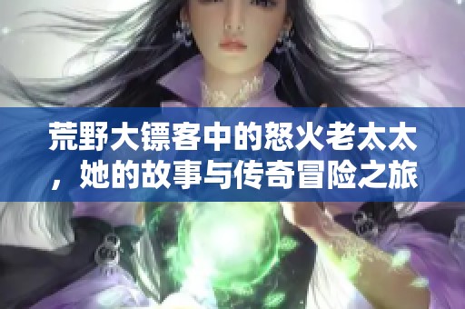 荒野大镖客中的怒火老太太，她的故事与传奇冒险之旅