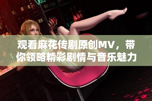 观看麻花传剧原创MV，带你领略精彩剧情与音乐魅力