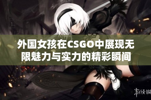 外国女孩在CSGO中展现无限魅力与实力的精彩瞬间