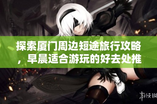 探索厦门周边短途旅行攻略，早晨适合游玩的好去处推荐