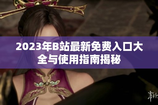 2023年B站最新免费入口大全与使用指南揭秘
