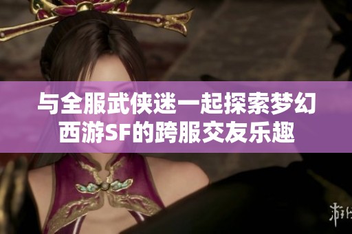 与全服武侠迷一起探索梦幻西游SF的跨服交友乐趣