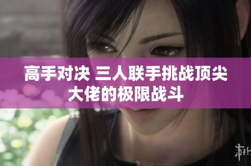 高手对决 三人联手挑战顶尖大佬的极限战斗