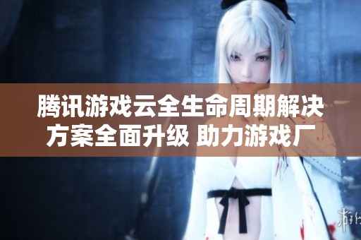 腾讯游戏云全生命周期解决方案全面升级 助力游戏厂商提升运营效能