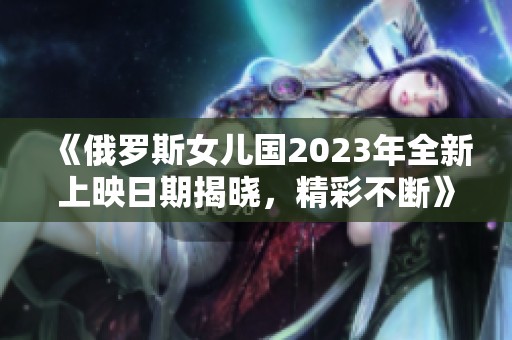 《俄罗斯女儿国2023年全新上映日期揭晓，精彩不断》