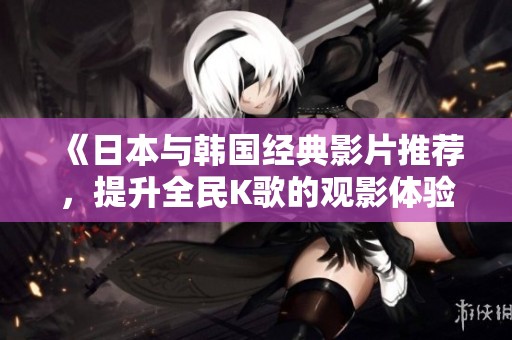 《日本与韩国经典影片推荐，提升全民K歌的观影体验》