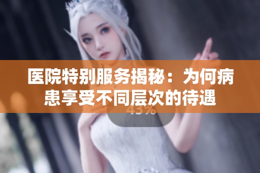 医院特别服务揭秘：为何病患享受不同层次的待遇