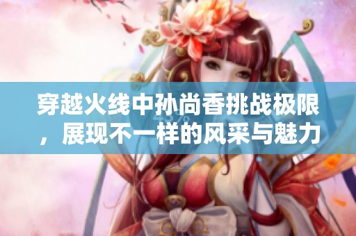 穿越火线中孙尚香挑战极限，展现不一样的风采与魅力