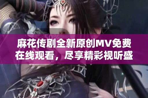 麻花传剧全新原创MV免费在线观看，尽享精彩视听盛宴