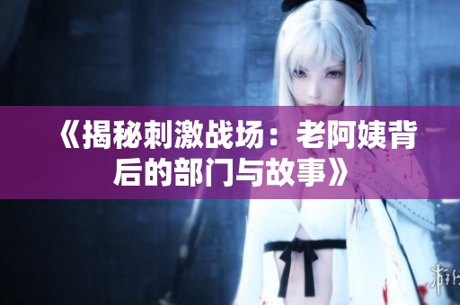 《揭秘刺激战场：老阿姨背后的部门与故事》