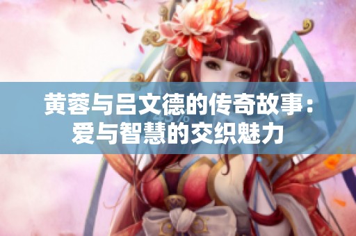 黄蓉与吕文德的传奇故事：爱与智慧的交织魅力