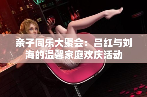 亲子同乐大聚会：吕红与刘海的温馨家庭欢庆活动