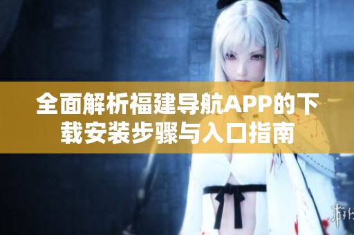 全面解析福建导航APP的下载安装步骤与入口指南