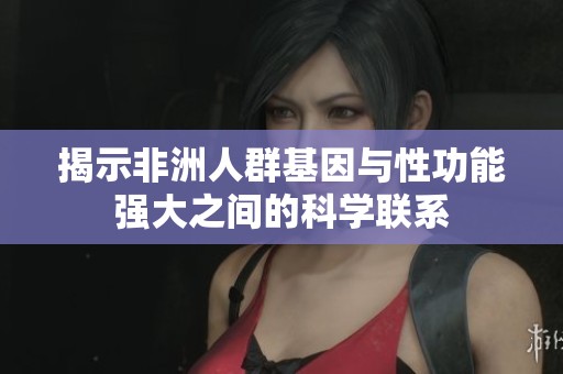揭示非洲人群基因与性功能强大之间的科学联系