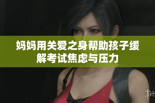 妈妈用关爱之身帮助孩子缓解考试焦虑与压力