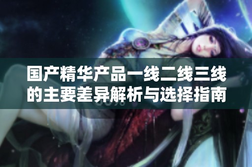 国产精华产品一线二线三线的主要差异解析与选择指南