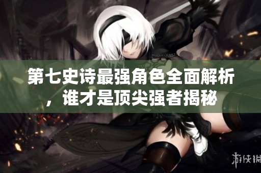 第七史诗最强角色全面解析，谁才是顶尖强者揭秘