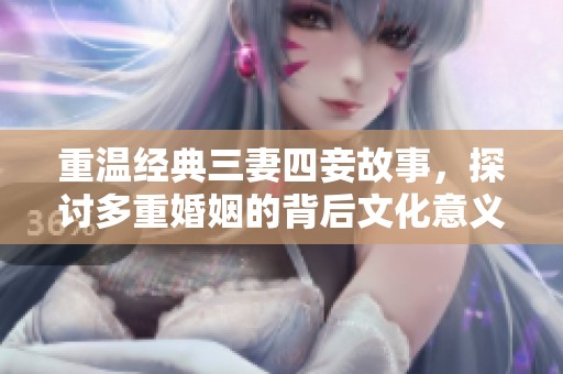 重温经典三妻四妾故事，探讨多重婚姻的背后文化意义