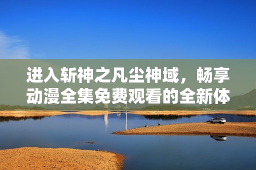 进入斩神之凡尘神域，畅享动漫全集免费观看的全新体验