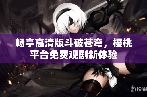 畅享高清版斗破苍穹，樱桃平台免费观剧新体验