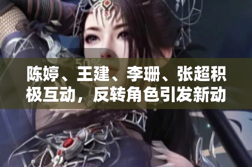 陈婷、王建、李珊、张超积极互动，反转角色引发新动态