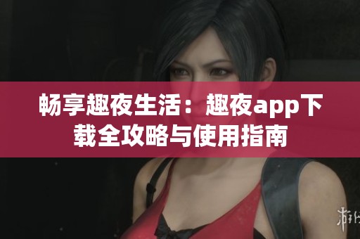 畅享趣夜生活：趣夜app下载全攻略与使用指南