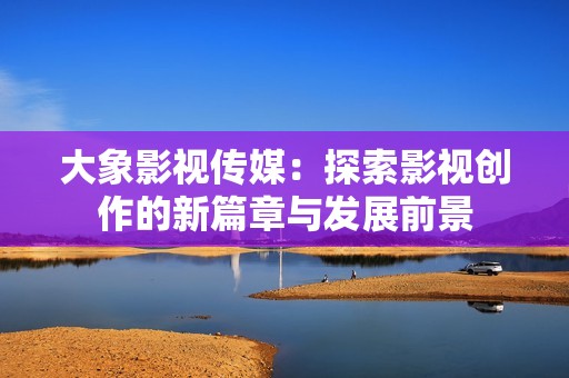 大象影视传媒：探索影视创作的新篇章与发展前景