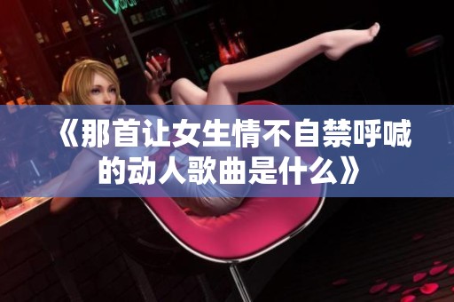 《那首让女生情不自禁呼喊的动人歌曲是什么》