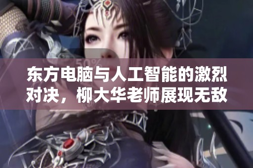 东方电脑与人工智能的激烈对决，柳大华老师展现无敌智慧