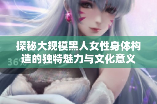 探秘大规模黑人女性身体构造的独特魅力与文化意义