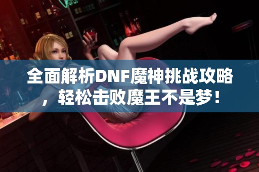 全面解析DNF魔神挑战攻略，轻松击败魔王不是梦！