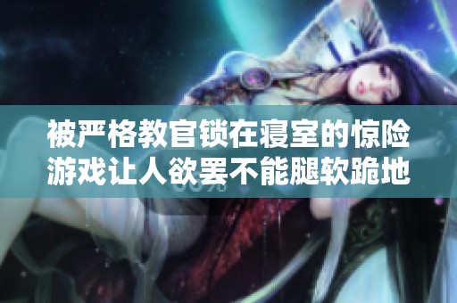 被严格教官锁在寝室的惊险游戏让人欲罢不能腿软跪地