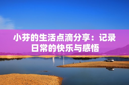 小芬的生活点滴分享：记录日常的快乐与感悟