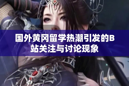 国外黄冈留学热潮引发的B站关注与讨论现象